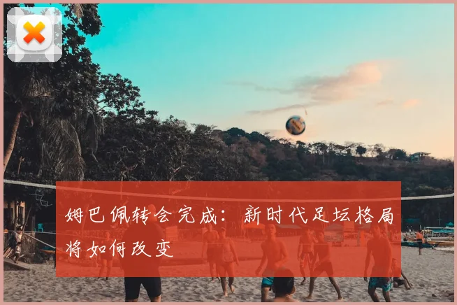 姆巴佩转会完成：新时代足坛格局将如何改变