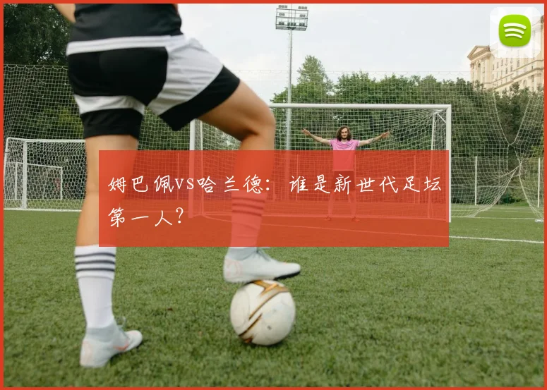 姆巴佩vs哈兰德：谁是新世代足坛第一人？