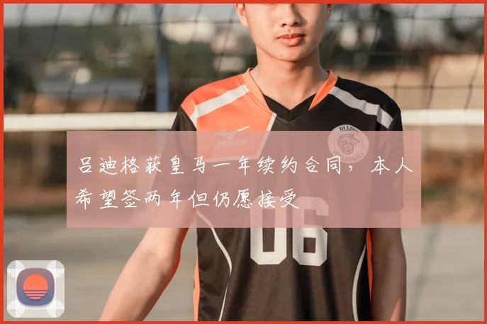 吕迪格获皇马一年续约合同，本人希望签两年但仍愿接受