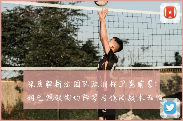 深度解析法国队欧洲杯卫冕前景：姆巴佩领衔的阵容与德尚战术面临哪些考验？