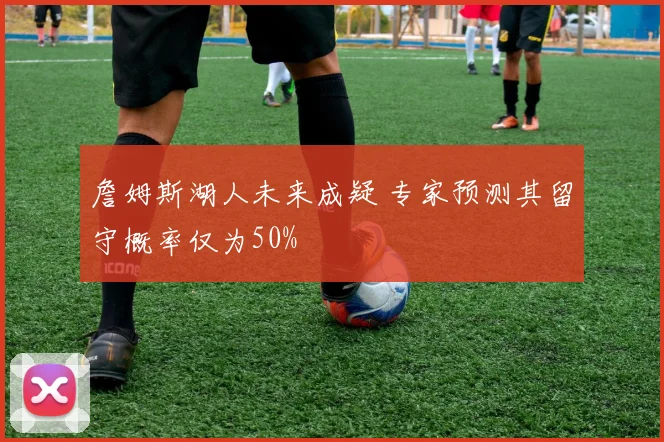 詹姆斯湖人未来成疑 专家预测其留守概率仅为50%