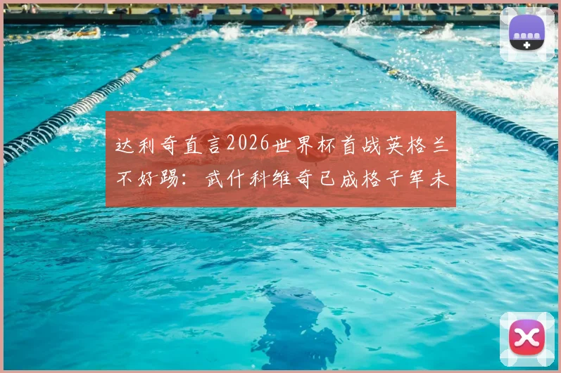 达利奇直言2026世界杯首战英格兰不好踢：武什科维奇已成格子军未来核心，克罗地亚阵容重建分析