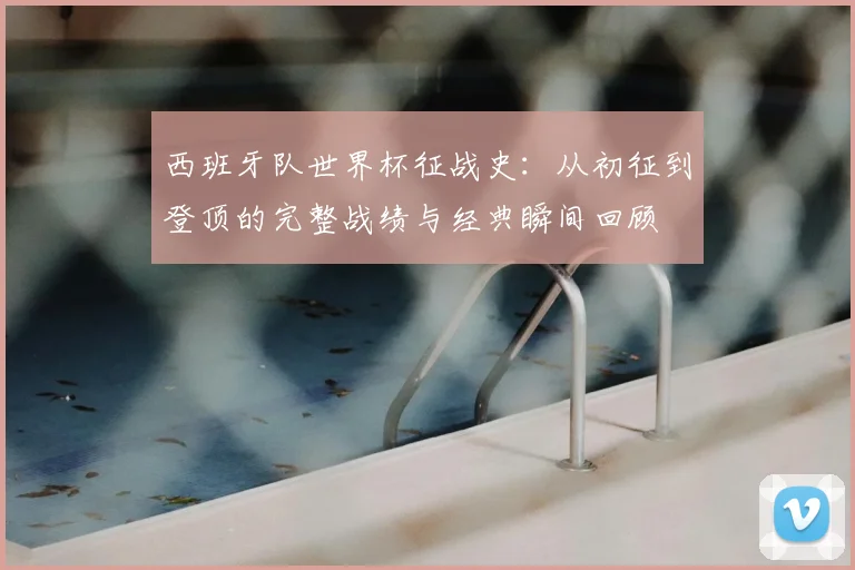 西班牙队世界杯征战史：从初征到登顶的完整战绩与经典瞬间回顾