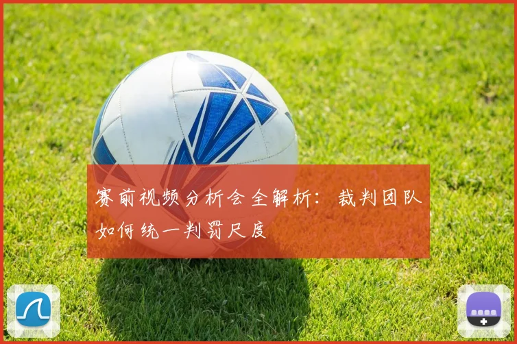 赛前视频分析会全解析：裁判团队如何统一判罚尺度
