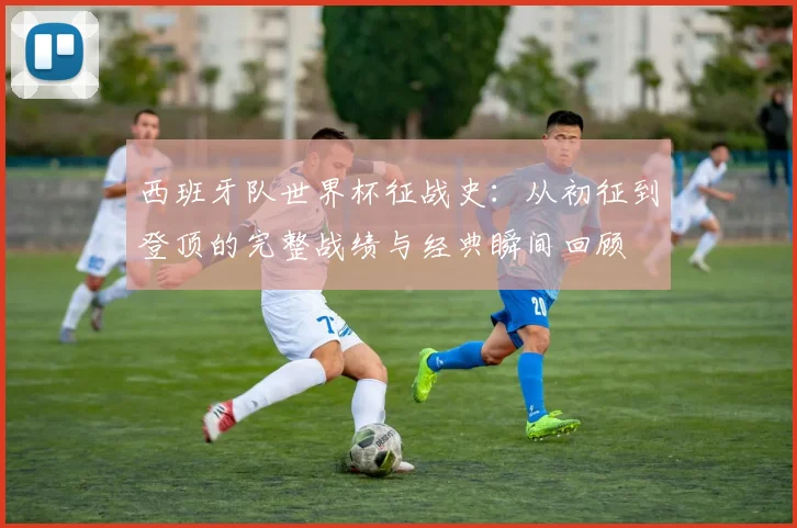 西班牙队世界杯征战史：从初征到登顶的完整战绩与经典瞬间回顾