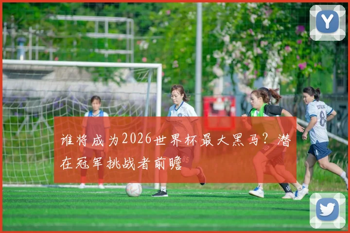 谁将成为2026世界杯最大黑马？潜在冠军挑战者前瞻