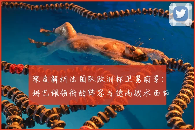 深度解析法国队欧洲杯卫冕前景：姆巴佩领衔的阵容与德尚战术面临哪些考验？