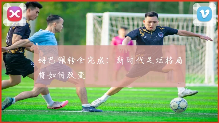 姆巴佩转会完成：新时代足坛格局将如何改变